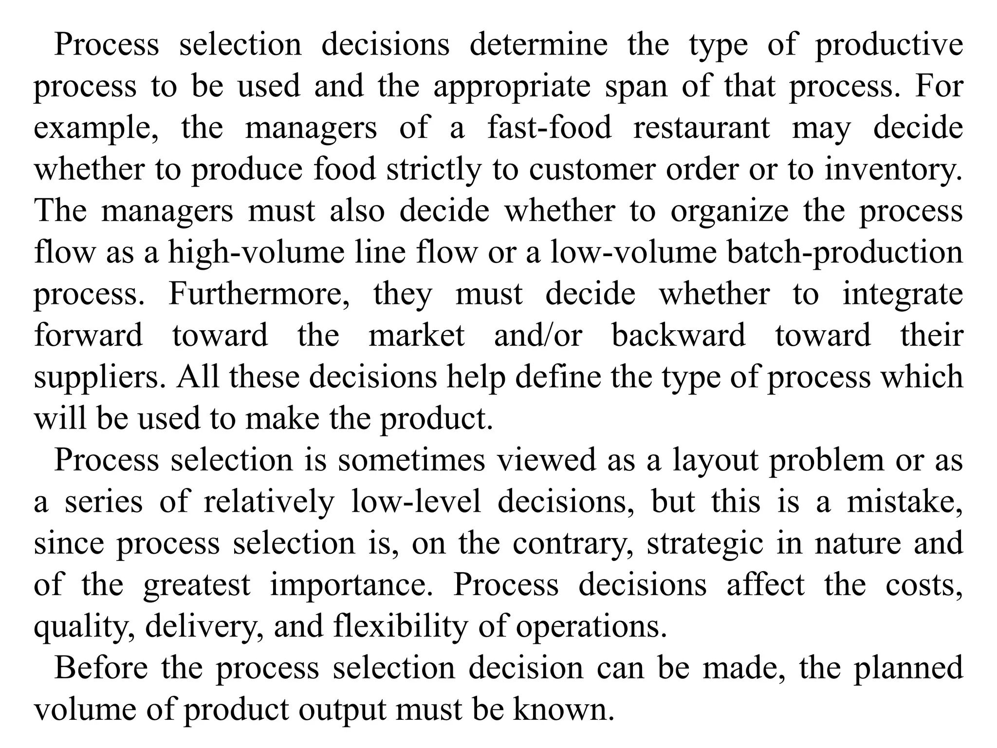 Process selection decisions determine the type of productive 
process to be used and the appropriate span of that process. For 
example, the managers of a fast-food restaurant may decide 
whether to produce food strictly to customer order or to inventory. 
The managers must also decide whether to organize the process 
flow as a high-volume line flow or a low-volume batch-production 
process. Furthermore, they must decide whether to integrate 
forward toward the market and/or backward toward their 
suppliers. All these decisions help define the type of process which 
will be used to make the product. 
Process selection is sometimes viewed as a layout problem or as 
a series of relatively low-level decisions, but this is a mistake, 
since process selection is, on the contrary, strategic in nature and 
of the greatest importance. Process decisions affect the costs, 
quality, delivery, and flexibility of operations. 
Before the process selection decision can be made, the planned 
volume of product output must be known. 
 