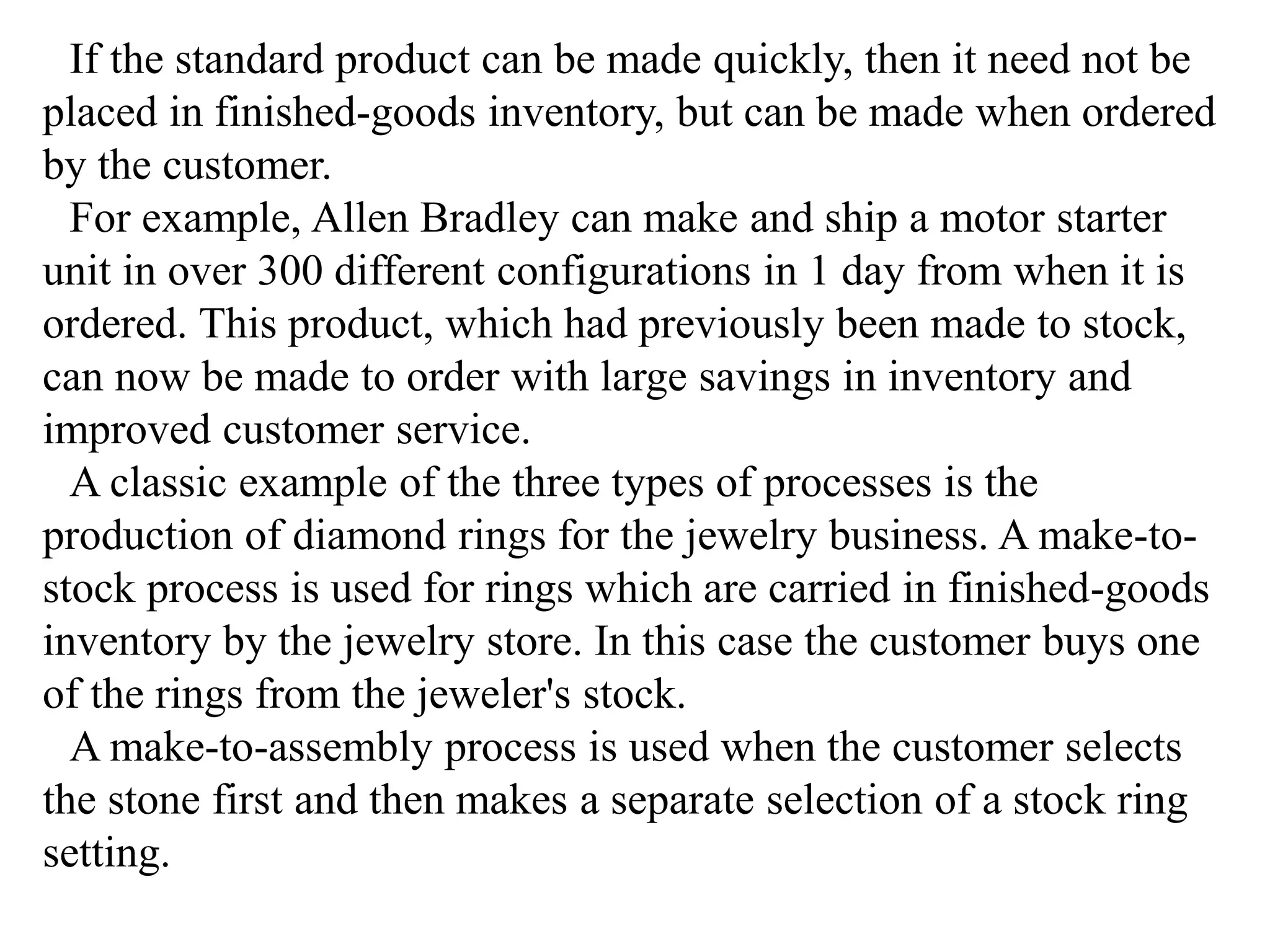 If the standard product can be made quickly, then it need not be 
placed in finished-goods inventory, but can be made when ordered 
by the customer. 
For example, Allen Bradley can make and ship a motor starter 
unit in over 300 different configurations in 1 day from when it is 
ordered. This product, which had previously been made to stock, 
can now be made to order with large savings in inventory and 
improved customer service. 
A classic example of the three types of processes is the 
production of diamond rings for the jewelry business. A make-to-stock 
process is used for rings which are carried in finished-goods 
inventory by the jewelry store. In this case the customer buys one 
of the rings from the jeweler's stock. 
A make-to-assembly process is used when the customer selects 
the stone first and then makes a separate selection of a stock ring 
setting. 
 