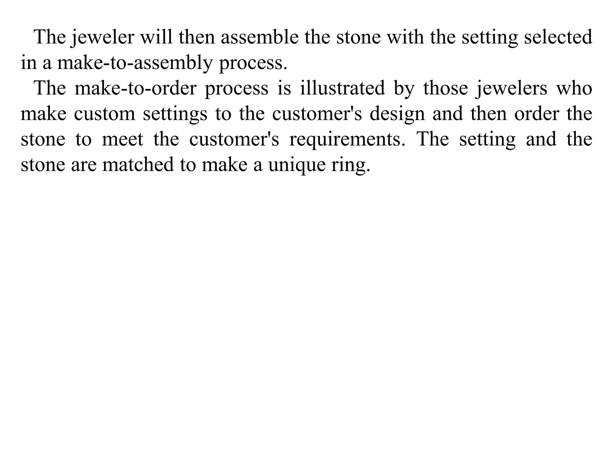 The jeweler will then assemble the stone with the setting selected 
in a make-to-assembly process. 
The make-to-order process is illustrated by those jewelers who 
make custom settings to the customer's design and then order the 
stone to meet the customer's requirements. The setting and the 
stone are matched to make a unique ring. 
