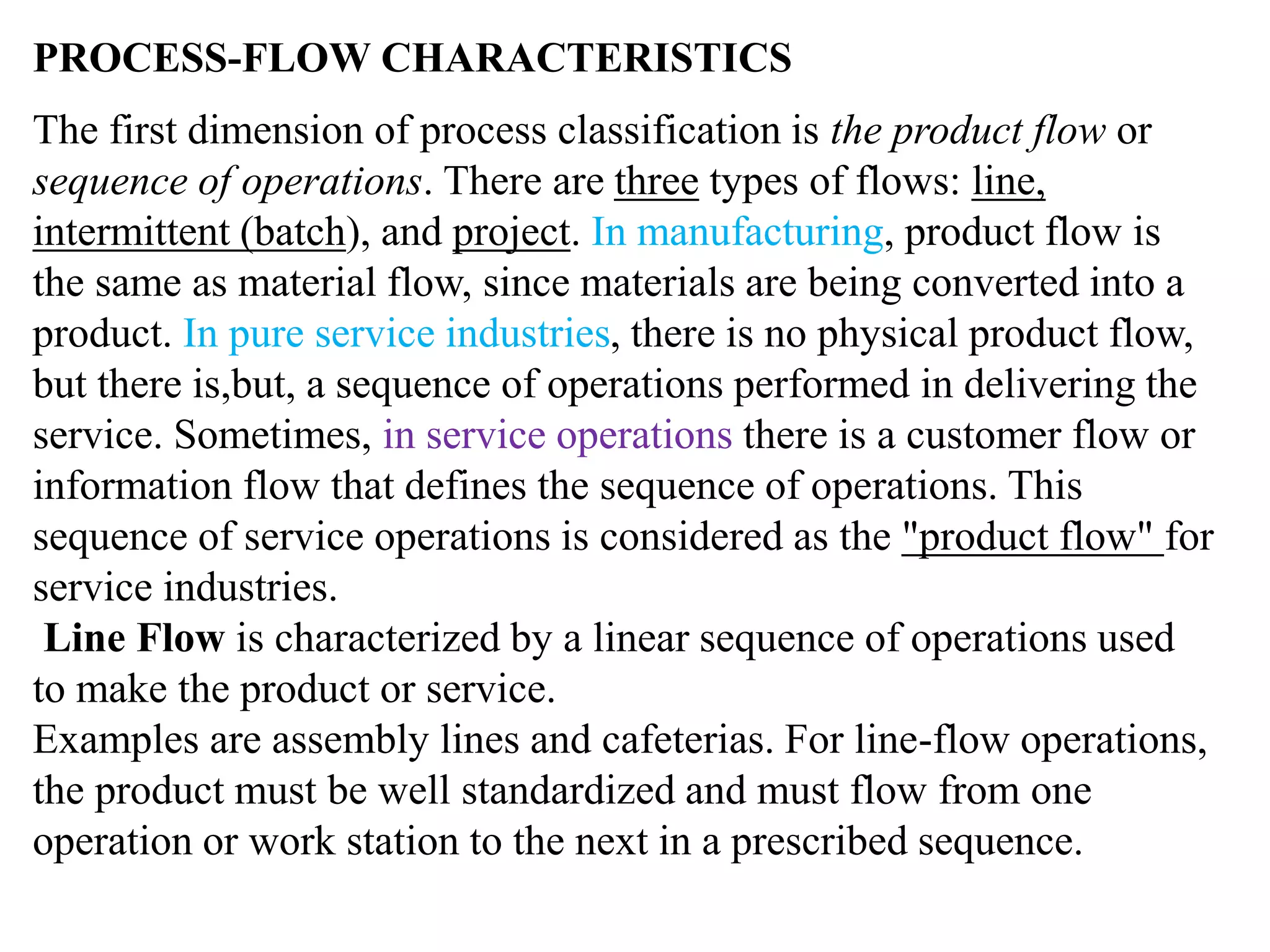 PROCESS-FLOW CHARACTERISTICS 
The first dimension of process classification is the product flow or 
sequence of operations. There are three types of flows: line, 
intermittent (batch), and project. In manufacturing, product flow is 
the same as material flow, since materials are being converted into a 
product. In pure service industries, there is no physical product flow, 
but there is,but, a sequence of operations performed in delivering the 
service. Sometimes, in service operations there is a customer flow or 
information flow that defines the sequence of operations. This 
sequence of service operations is considered as the "product flow" for 
service industries. 
Line Flow is characterized by a linear sequence of operations used 
to make the product or service. 
Examples are assembly lines and cafeterias. For line-flow operations, 
the product must be well standardized and must flow from one 
operation or work station to the next in a prescribed sequence. 
 