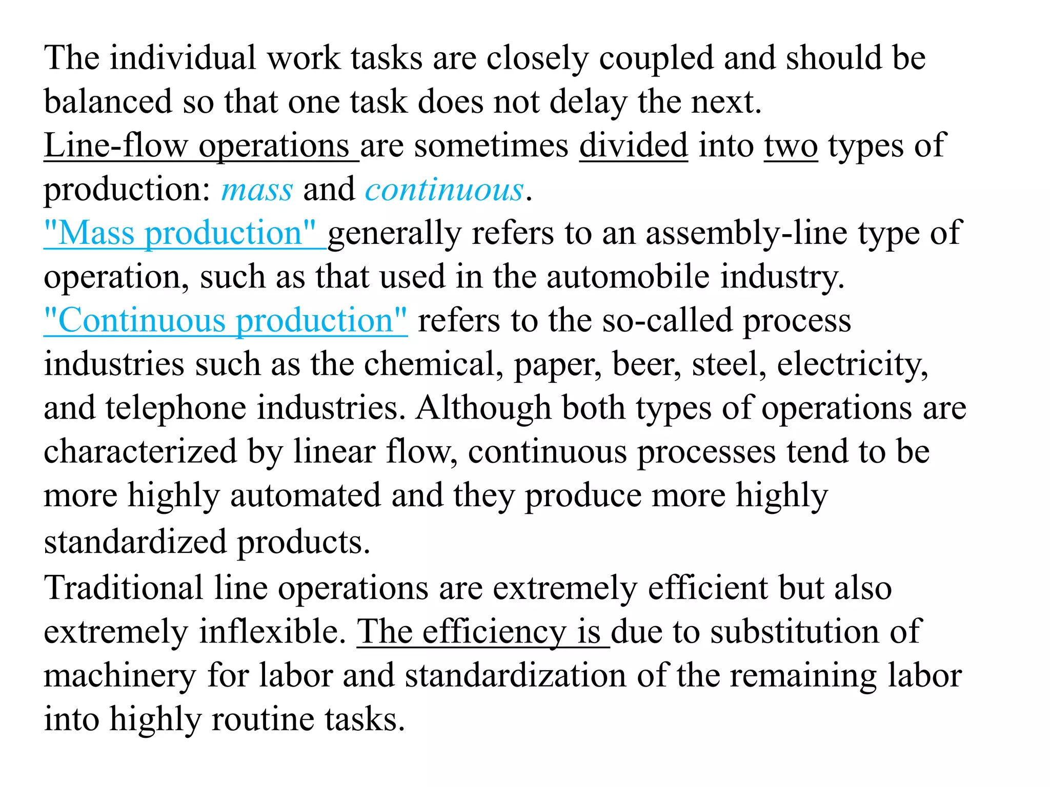 The individual work tasks are closely coupled and should be 
balanced so that one task does not delay the next. 
Line-flow operations are sometimes divided into two types of 
production: mass and continuous. 
"Mass production" generally refers to an assembly-line type of 
operation, such as that used in the automobile industry. 
"Continuous production" refers to the so-called process 
industries such as the chemical, paper, beer, steel, electricity, 
and telephone industries. Although both types of operations are 
characterized by linear flow, continuous processes tend to be 
more highly automated and they produce more highly 
standardized products. 
Traditional line operations are extremely efficient but also 
extremely inflexible. The efficiency is due to substitution of 
machinery for labor and standardization of the remaining labor 
into highly routine tasks. 
 
