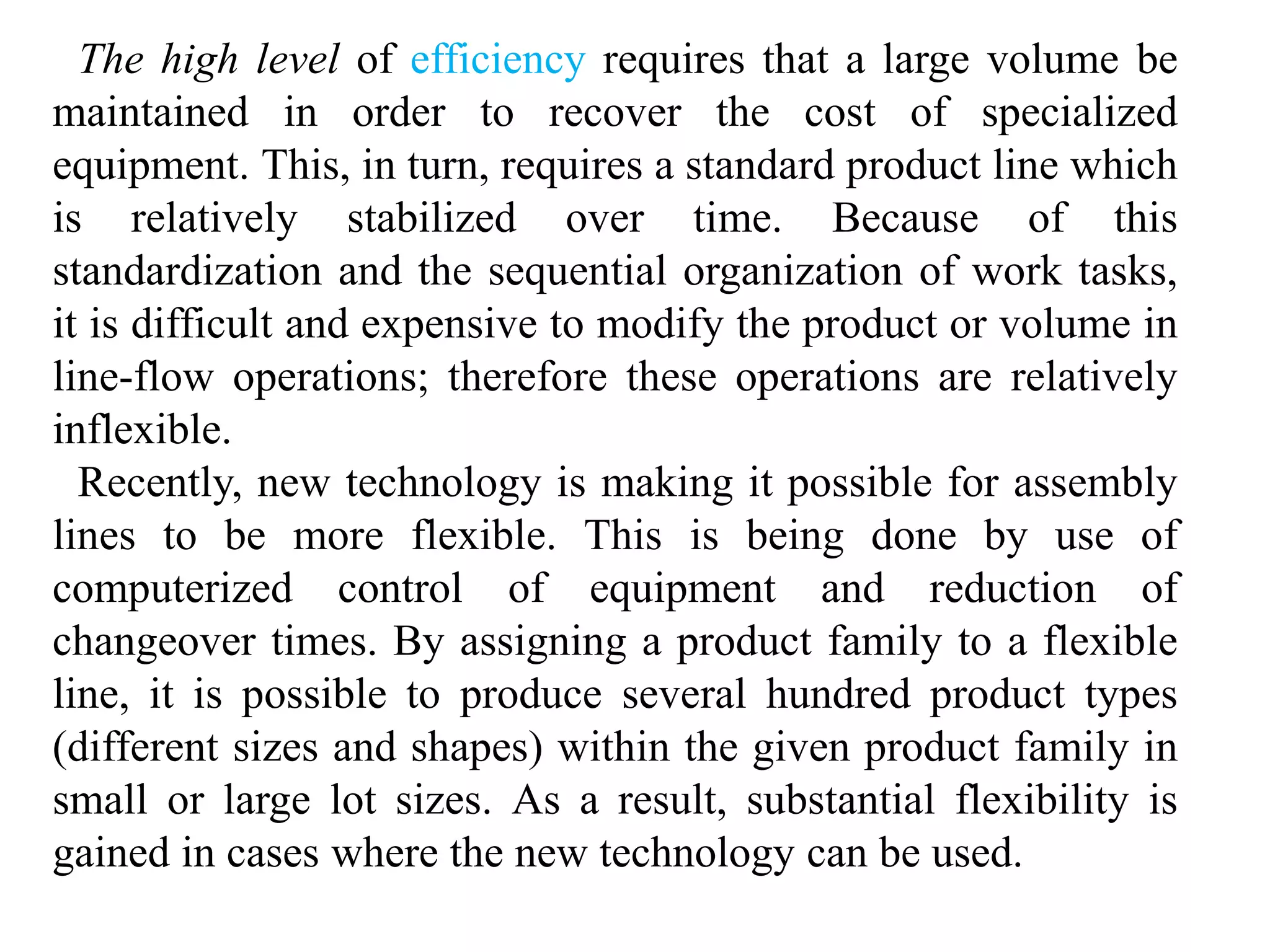 The high level of efficiency requires that a large volume be 
maintained in order to recover the cost of specialized 
equipment. This, in turn, requires a standard product line which 
is relatively stabilized over time. Because of this 
standardization and the sequential organization of work tasks, 
it is difficult and expensive to modify the product or volume in 
line-flow operations; therefore these operations are relatively 
inflexible. 
Recently, new technology is making it possible for assembly 
lines to be more flexible. This is being done by use of 
computerized control of equipment and reduction of 
changeover times. By assigning a product family to a flexible 
line, it is possible to produce several hundred product types 
(different sizes and shapes) within the given product family in 
small or large lot sizes. As a result, substantial flexibility is 
gained in cases where the new technology can be used. 
 