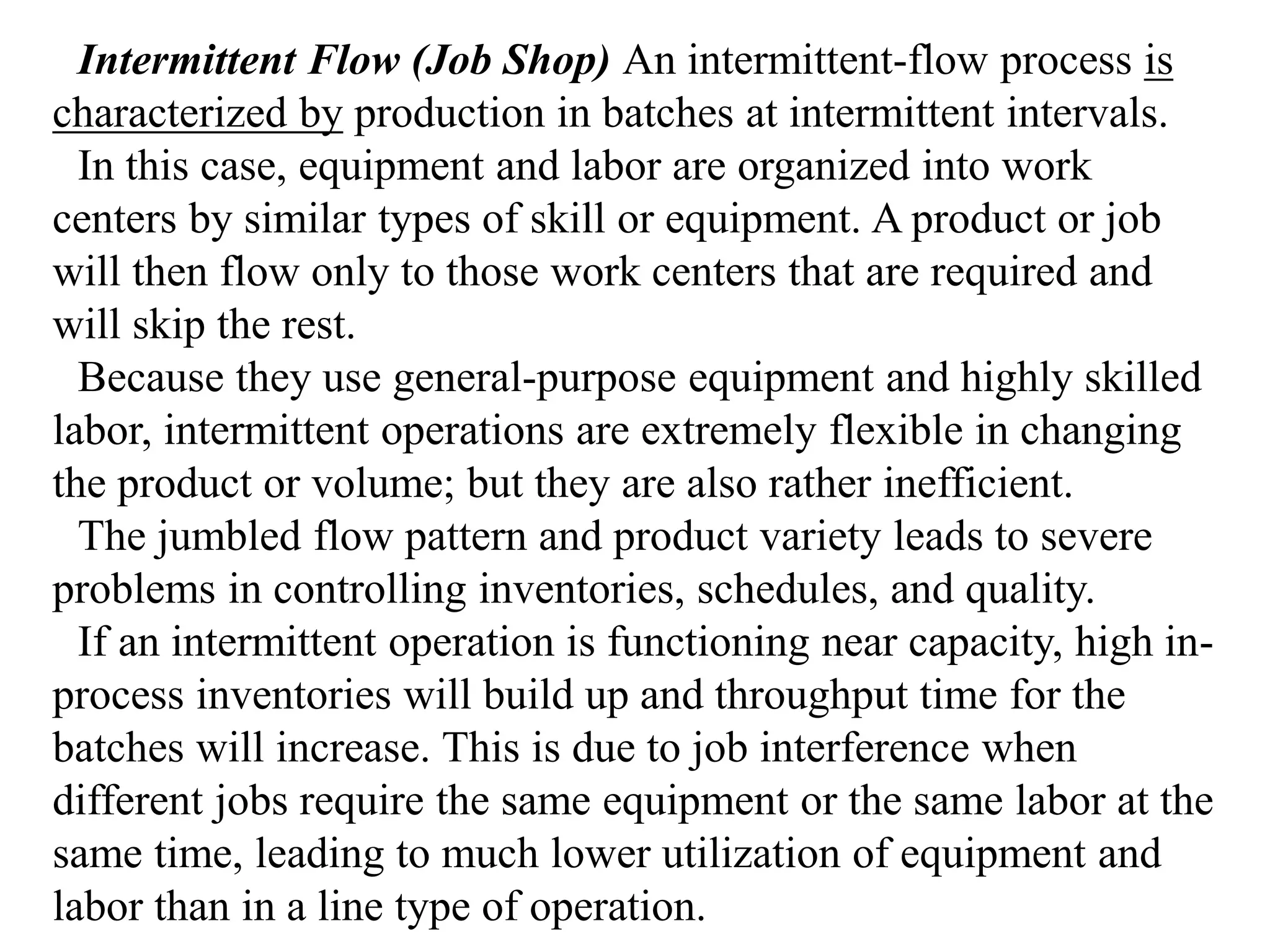 Intermittent Flow (Job Shop) An intermittent-flow process is 
characterized by production in batches at intermittent intervals. 
In this case, equipment and labor are organized into work 
centers by similar types of skill or equipment. A product or job 
will then flow only to those work centers that are required and 
will skip the rest. 
Because they use general-purpose equipment and highly skilled 
labor, intermittent operations are extremely flexible in changing 
the product or volume; but they are also rather inefficient. 
The jumbled flow pattern and product variety leads to severe 
problems in controlling inventories, schedules, and quality. 
If an intermittent operation is functioning near capacity, high in-process 
inventories will build up and throughput time for the 
batches will increase. This is due to job interference when 
different jobs require the same equipment or the same labor at the 
same time, leading to much lower utilization of equipment and 
labor than in a line type of operation. 
 
