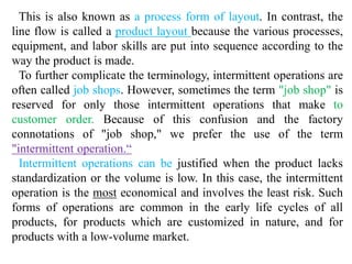 This is also known as a process form of layout. In contrast, the 
line flow is called a product layout because the various processes, 
equipment, and labor skills are put into sequence according to the 
way the product is made. 
To further complicate the terminology, intermittent operations are 
often called job shops. However, sometimes the term "job shop" is 
reserved for only those intermittent operations that make to 
customer order. Because of this confusion and the factory 
connotations of "job shop," we prefer the use of the term 
"intermittent operation.“ 
Intermittent operations can be justified when the product lacks 
standardization or the volume is low. In this case, the intermittent 
operation is the most economical and involves the least risk. Such 
forms of operations are common in the early life cycles of all 
products, for products which are customized in nature, and for 
products with a low-volume market. 
 