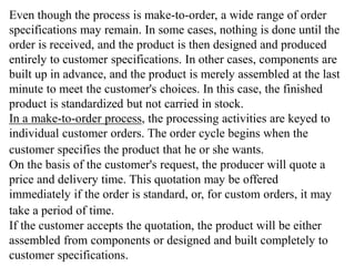 Even though the process is make-to-order, a wide range of order 
specifications may remain. In some cases, nothing is done until the 
order is received, and the product is then designed and produced 
entirely to customer specifications. In other cases, components are 
built up in advance, and the product is merely assembled at the last 
minute to meet the customer's choices. In this case, the finished 
product is standardized but not carried in stock. 
In a make-to-order process, the processing activities are keyed to 
individual customer orders. The order cycle begins when the 
customer specifies the product that he or she wants. 
On the basis of the customer's request, the producer will quote a 
price and delivery time. This quotation may be offered 
immediately if the order is standard, or, for custom orders, it may 
take a period of time. 
If the customer accepts the quotation, the product will be either 
assembled from components or designed and built completely to 
customer specifications. 
 
