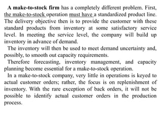 A make-to-stock firm has a completely different problem. First, 
the make-to-stock operation must have a standardized product line. 
The delivery objective then is to provide the customer with these 
standard products from inventory at some satisfactory service 
level. In meeting the service level, the company will build up 
inventory in advance of demand. 
The inventory will then be used to meet demand uncertainty and, 
possibly, to smooth out capacity requirements. 
Therefore forecasting, inventory management, and capacity 
planning become essential for a make-to-stock operation. 
In a make-to-stock company, very little in operations is keyed to 
actual customer orders; rather, the focus is on replenishment of 
inventory. With the rare exception of back orders, it will not be 
possible to identify actual customer orders in the production 
process. 
 