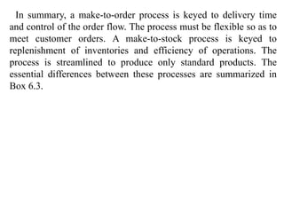 In summary, a make-to-order process is keyed to delivery time 
and control of the order flow. The process must be flexible so as to 
meet customer orders. A make-to-stock process is keyed to 
replenishment of inventories and efficiency of operations. The 
process is streamlined to produce only standard products. The 
essential differences between these processes are summarized in 
Box 6.3. 
 