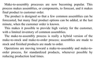 Make-to-assembly processes are now becoming popular. This 
process makes assemblies, or components, to forecast, and it makes 
final product to customer order. 
The product is designed so that a few common assemblies can be 
forecasted, but many final product options can be added, at the last 
minute, when the customer order is known. 
This makes it possible to provide high variety for the customer, 
with a limited inventory of common assemblies. 
The make-to-assembly process is really a hybrid version of the 
make-to-stock and make-to-order process; assemblies are made to 
stock and finished products are made to order. 
Operations are moving toward a make-to-assembly and make-to-order 
process, for standardized products, whenever possible by 
reducing production lead times. 
 