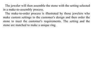 The jeweler will then assemble the stone with the setting selected 
in a make-to-assembly process. 
The make-to-order process is illustrated by those jewelers who 
make custom settings to the customer's design and then order the 
stone to meet the customer's requirements. The setting and the 
stone are matched to make a unique ring. 
