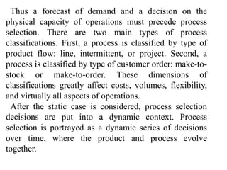 Thus a forecast of demand and a decision on the 
physical capacity of operations must precede process 
selection. There are two main types of process 
classifications. First, a process is classified by type of 
product flow: line, intermittent, or project. Second, a 
process is classified by type of customer order: make-to-stock 
or make-to-order. These dimensions of 
classifications greatly affect costs, volumes, flexibility, 
and virtually all aspects of operations. 
After the static case is considered, process selection 
decisions are put into a dynamic context. Process 
selection is portrayed as a dynamic series of decisions 
over time, where the product and process evolve 
together. 
 