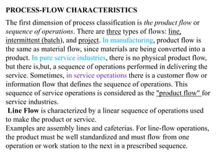 PROCESS-FLOW CHARACTERISTICS 
The first dimension of process classification is the product flow or 
sequence of operations. There are three types of flows: line, 
intermittent (batch), and project. In manufacturing, product flow is 
the same as material flow, since materials are being converted into a 
product. In pure service industries, there is no physical product flow, 
but there is,but, a sequence of operations performed in delivering the 
service. Sometimes, in service operations there is a customer flow or 
information flow that defines the sequence of operations. This 
sequence of service operations is considered as the "product flow" for 
service industries. 
Line Flow is characterized by a linear sequence of operations used 
to make the product or service. 
Examples are assembly lines and cafeterias. For line-flow operations, 
the product must be well standardized and must flow from one 
operation or work station to the next in a prescribed sequence. 
 