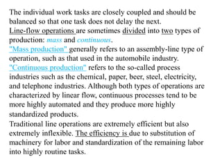The individual work tasks are closely coupled and should be 
balanced so that one task does not delay the next. 
Line-flow operations are sometimes divided into two types of 
production: mass and continuous. 
"Mass production" generally refers to an assembly-line type of 
operation, such as that used in the automobile industry. 
"Continuous production" refers to the so-called process 
industries such as the chemical, paper, beer, steel, electricity, 
and telephone industries. Although both types of operations are 
characterized by linear flow, continuous processes tend to be 
more highly automated and they produce more highly 
standardized products. 
Traditional line operations are extremely efficient but also 
extremely inflexible. The efficiency is due to substitution of 
machinery for labor and standardization of the remaining labor 
into highly routine tasks. 
 