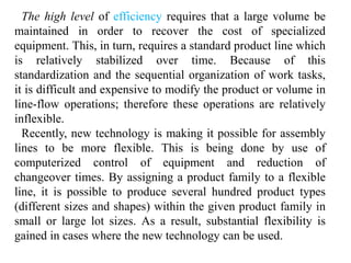 The high level of efficiency requires that a large volume be 
maintained in order to recover the cost of specialized 
equipment. This, in turn, requires a standard product line which 
is relatively stabilized over time. Because of this 
standardization and the sequential organization of work tasks, 
it is difficult and expensive to modify the product or volume in 
line-flow operations; therefore these operations are relatively 
inflexible. 
Recently, new technology is making it possible for assembly 
lines to be more flexible. This is being done by use of 
computerized control of equipment and reduction of 
changeover times. By assigning a product family to a flexible 
line, it is possible to produce several hundred product types 
(different sizes and shapes) within the given product family in 
small or large lot sizes. As a result, substantial flexibility is 
gained in cases where the new technology can be used. 
 