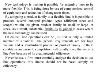 New technology is making it possible for assembly lines to be 
more flexible. This is being done by use of computerized control 
of equipment and reduction of changeover times. 
By assigning a product family to a flexible line, it is possible to 
produce several hundred product types (different sizes and 
shapes) within the given product family in small or large lot 
sizes. As a result, substantial flexibility is gained in cases where 
the new technology can be used. 
Of course, line operations can be justified in only a limited 
number of situations. The general requirements are for high 
volume and a standardized product or product family. If these 
conditions are present, competition will usually force the use of a 
line flow because of its great potential efficiency. 
Nevertheless, a firm must carefully analyze the decision to use 
line operations; this choice should not be based simply on 
efficiency. 
 