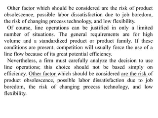 Other factor which should be considered are the risk of product 
obsolescence, possible labor dissatisfaction due to job boredom, 
the risk of changing process technology, and low flexibility. 
Of course, line operations can be justified in only a limited 
number of situations. The general requirements are for high 
volume and a standardized product or product family. If these 
conditions are present, competition will usually force the use of a 
line flow because of its great potential efficiency. 
Nevertheless, a firm must carefully analyze the decision to use 
line operations; this choice should not be based simply on 
efficiency. Other factor which should be considered are the risk of 
product obsolescence, possible labor dissatisfaction due to job 
boredom, the risk of changing process technology, and low 
flexibility. 
 