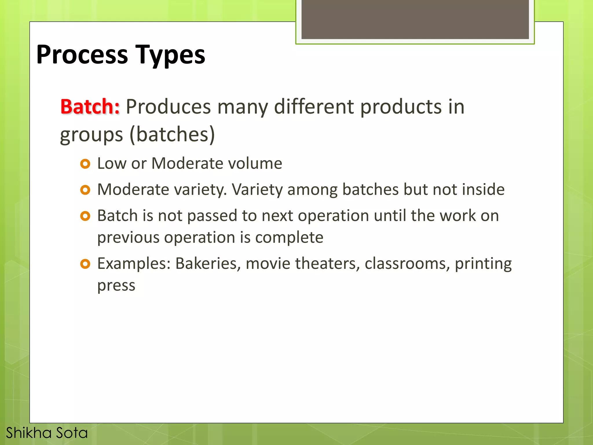 Batch: Produces many different products in
groups (batches)
 Low or Moderate volume
 Moderate variety. Variety among batches but not inside
 Batch is not passed to next operation until the work on
previous operation is complete
 Examples: Bakeries, movie theaters, classrooms, printing
press
Process Types
Shikha Sota
 