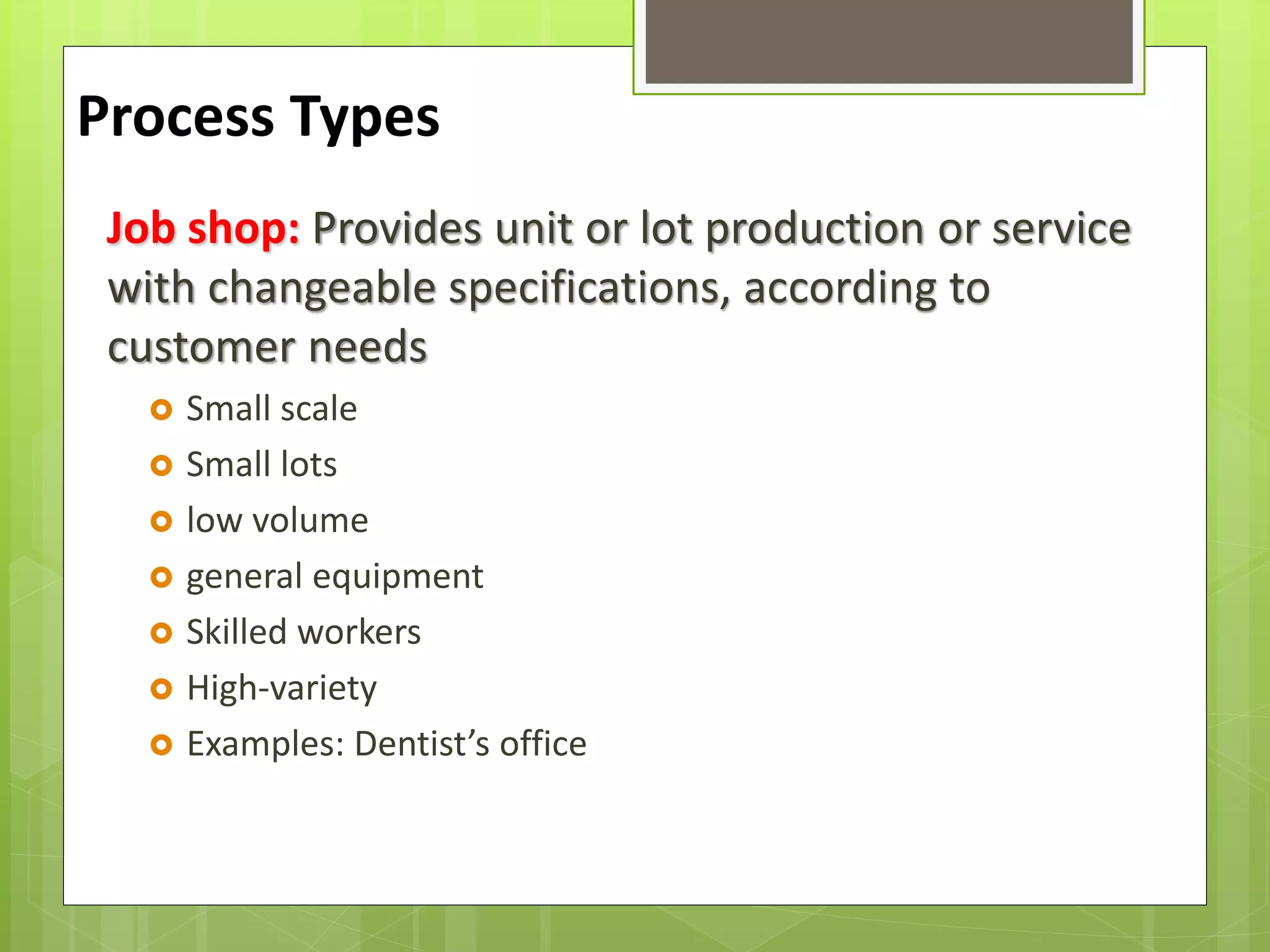 Job shop: Provides unit or lot production or service
with changeable specifications, according to
customer needs
 Small scale
 Small lots
 low volume
 general equipment
 Skilled workers
 High-variety
 Examples: Dentist’s office
Process Types
 