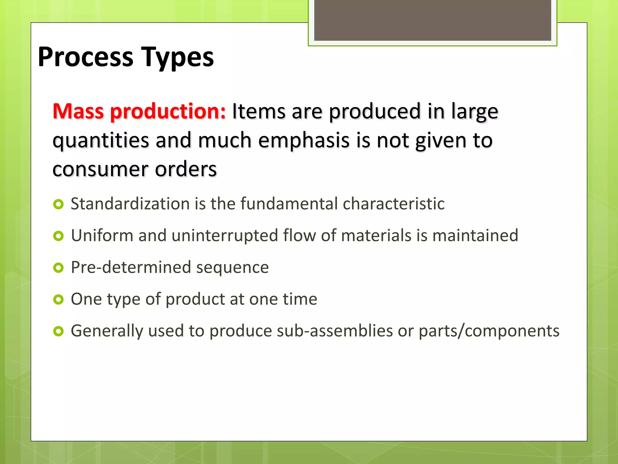 Mass production: Items are produced in large
quantities and much emphasis is not given to
consumer orders
 Standardization is the fundamental characteristic
 Uniform and uninterrupted flow of materials is maintained
 Pre-determined sequence
 One type of product at one time
 Generally used to produce sub-assemblies or parts/components
Process Types
 