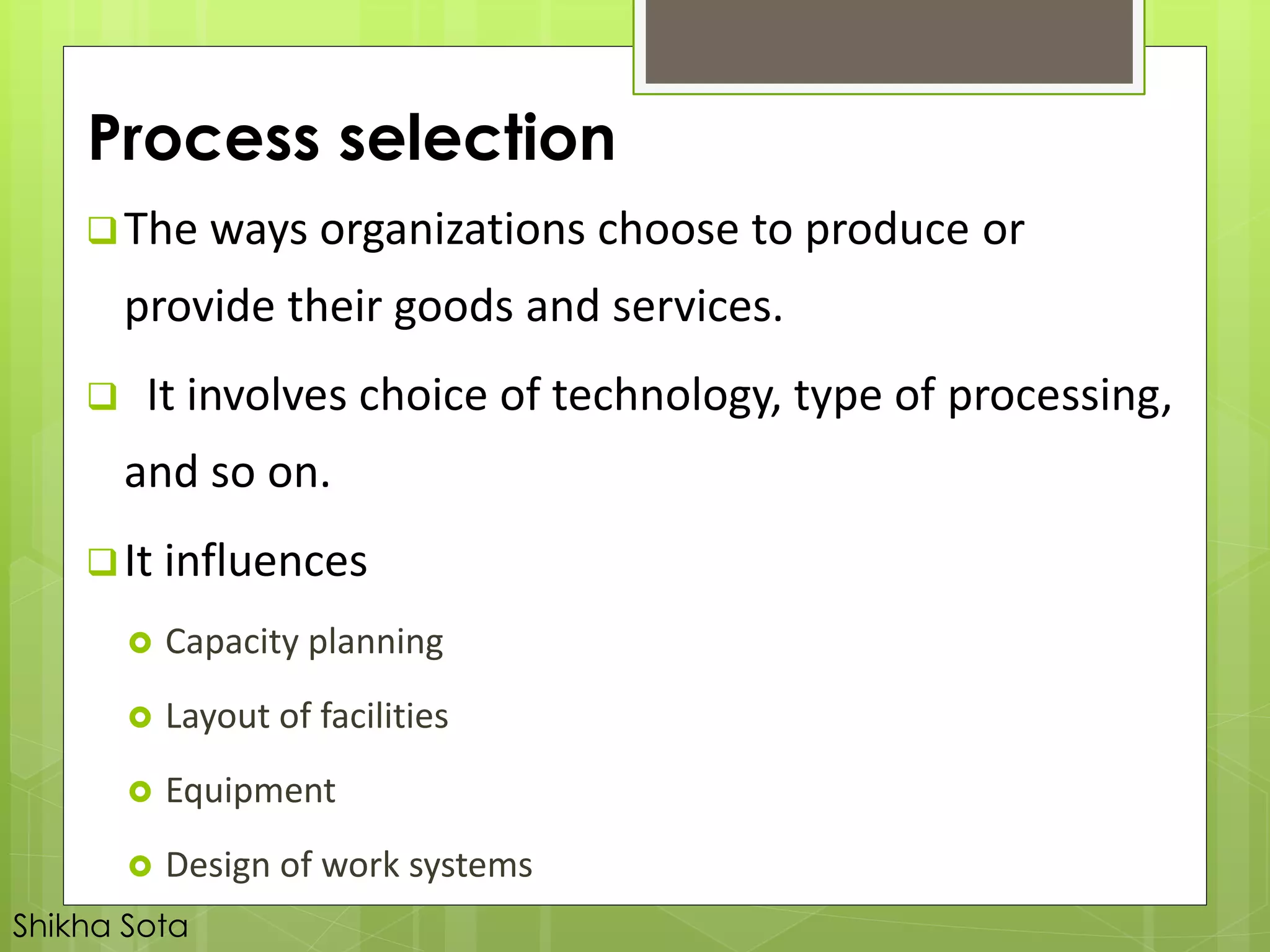 Process selection
The ways organizations choose to produce or
provide their goods and services.
 It involves choice of technology, type of processing,
and so on.
It influences
 Capacity planning
 Layout of facilities
 Equipment
 Design of work systems
Shikha Sota
 