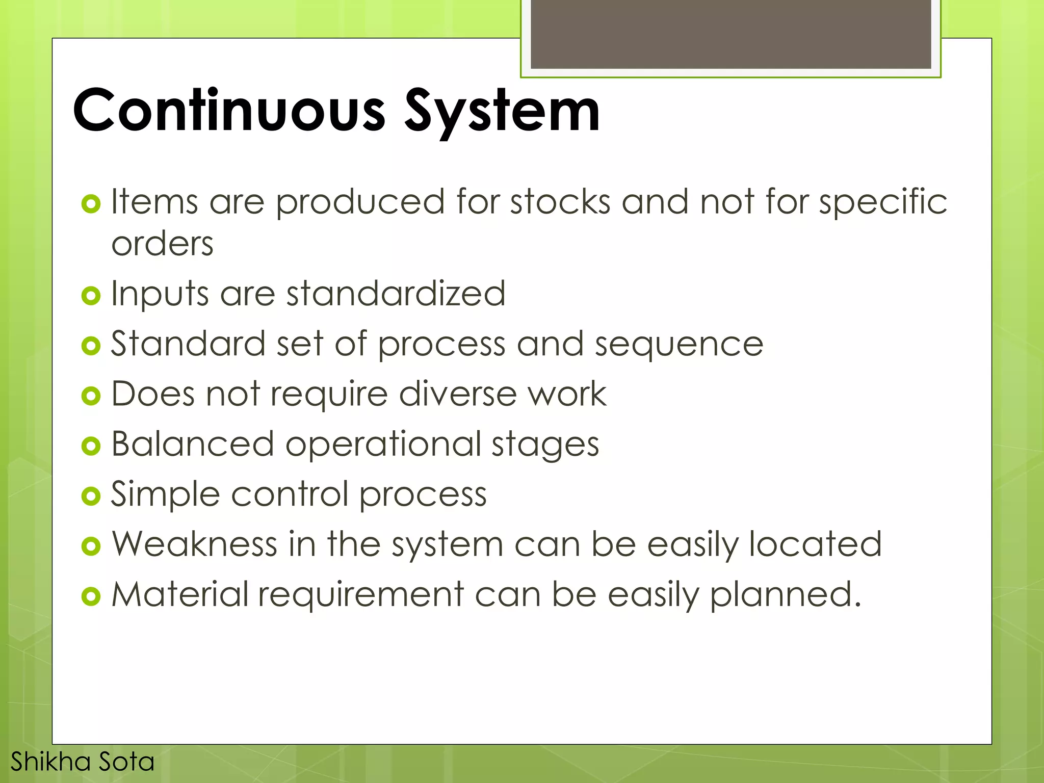 Continuous System
 Items are produced for stocks and not for specific
orders
 Inputs are standardized
 Standard set of process and sequence
 Does not require diverse work
 Balanced operational stages
 Simple control process
 Weakness in the system can be easily located
 Material requirement can be easily planned.
Shikha Sota
 