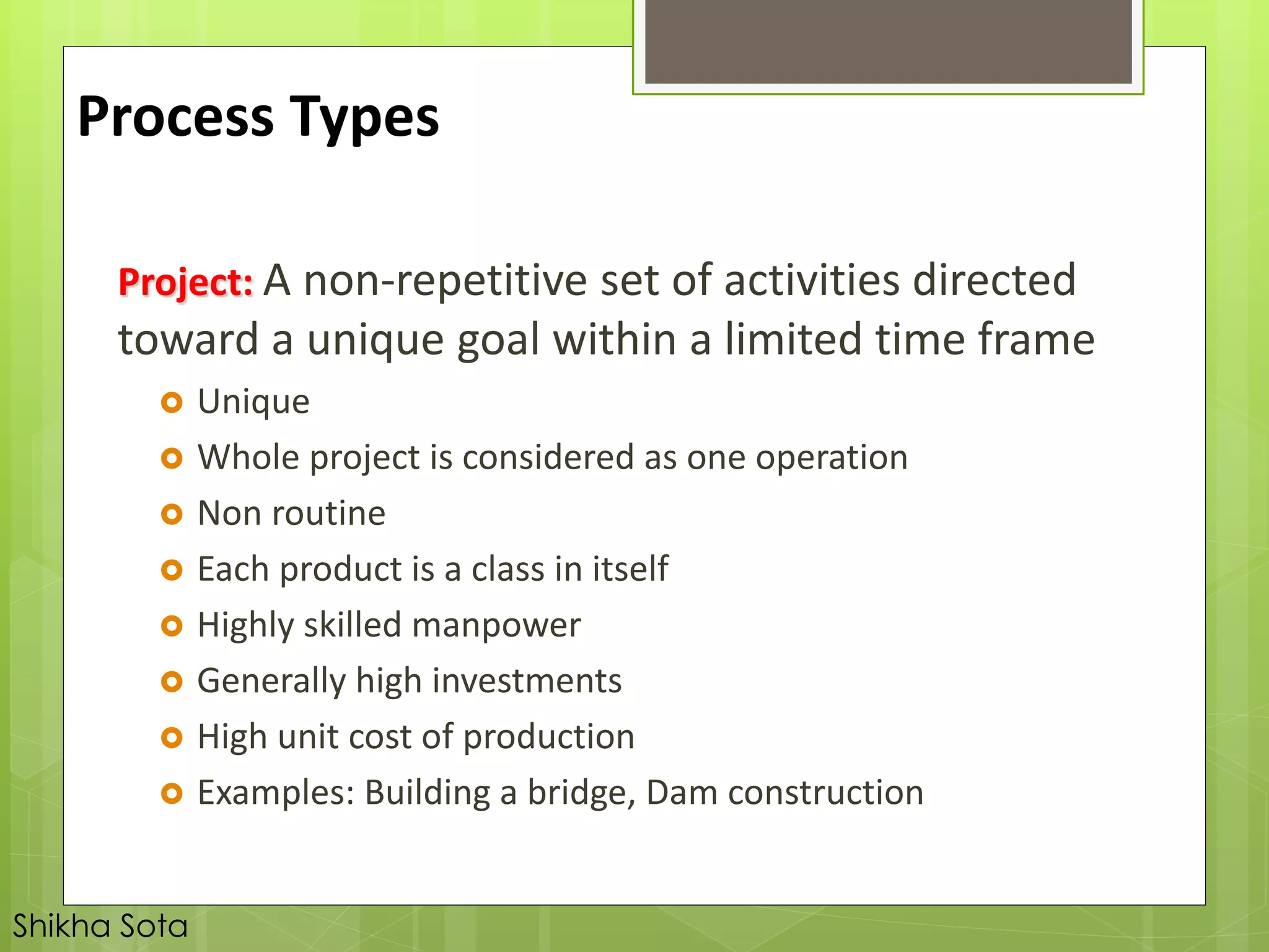 Project: A non-repetitive set of activities directed
toward a unique goal within a limited time frame
 Unique
 Whole project is considered as one operation
 Non routine
 Each product is a class in itself
 Highly skilled manpower
 Generally high investments
 High unit cost of production
 Examples: Building a bridge, Dam construction
Process Types
Shikha Sota
 