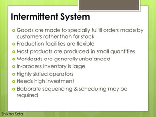 Intermittent System
 Goods are made to specially fulfill orders made by
customers rather than for stock
 Production facilities are flexible
 Most products are produced in small quantities
 Workloads are generally unbalanced
 In-process inventory is large
 Highly skilled operators
 Needs high investment
 Elaborate sequencing & scheduling may be
required
Shikha Sota
 