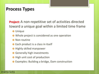 Project: A non-repetitive set of activities directed
toward a unique goal within a limited time frame
 Unique
 Whole project is considered as one operation
 Non routine
 Each product is a class in itself
 Highly skilled manpower
 Generally high investments
 High unit cost of production
 Examples: Building a bridge, Dam construction
Process Types
Shikha Sota
 