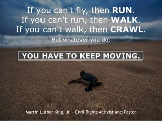 If you can't fly, then RUN.
If you can't run, then WALK.
If you can't walk, then CRAWL.
But whatever you do,
YOU HAVE TO KEEP MOVING.
Martin Luther King, Jr. – Civil Rights Activist and Pastor
 