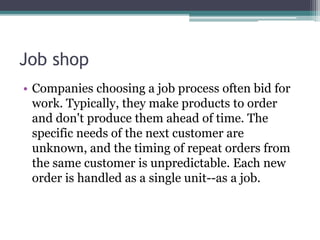 Job shop
• Companies choosing a job process often bid for
work. Typically, they make products to order
and don't produce them ahead of time. The
specific needs of the next customer are
unknown, and the timing of repeat orders from
the same customer is unpredictable. Each new
order is handled as a single unit--as a job.
 