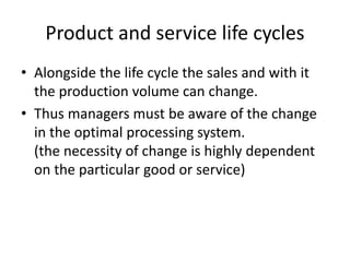 Product and service life cycles
• Alongside the life cycle the sales and with it
the production volume can change.
• Thus managers must be aware of the change
in the optimal processing system.
(the necessity of change is highly dependent
on the particular good or service)
 