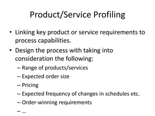 Product/Service Profiling
• Linking key product or service requirements to
process capabilities.
• Design the process with taking into
consideration the following:
– Range of products/services
– Expected order size
– Pricing
– Expected frequency of changes in schedules etc.
– Order-winning requirements
– …
 