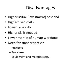 Disadvantages
• Higher initial (investment) cost and
• Higher fixed costs
• Lower felxibility
• Higher skills needed
• Lower morale of human workforce
• Need for standardisation
– Products
– Processes
– Equipment and materials etc.
 