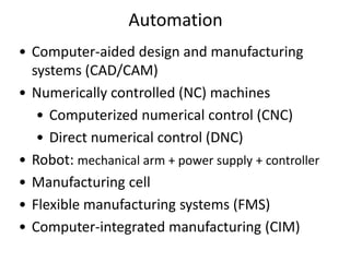 • Computer-aided design and manufacturing
systems (CAD/CAM)
• Numerically controlled (NC) machines
• Computerized numerical control (CNC)
• Direct numerical control (DNC)
• Robot: mechanical arm + power supply + controller
• Manufacturing cell
• Flexible manufacturing systems (FMS)
• Computer-integrated manufacturing (CIM)
Automation
 