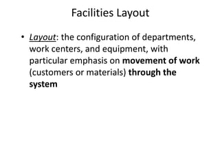 • Layout: the configuration of departments,
work centers, and equipment, with
particular emphasis on movement of work
(customers or materials) through the
system
Facilities Layout
 