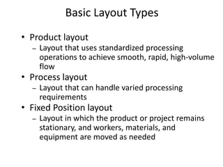 • Product layout
– Layout that uses standardized processing
operations to achieve smooth, rapid, high-volume
flow
• Process layout
– Layout that can handle varied processing
requirements
• Fixed Position layout
– Layout in which the product or project remains
stationary, and workers, materials, and
equipment are moved as needed
Basic Layout Types
 