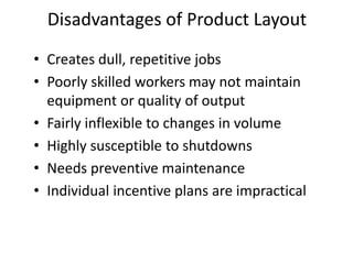 • Creates dull, repetitive jobs
• Poorly skilled workers may not maintain
equipment or quality of output
• Fairly inflexible to changes in volume
• Highly susceptible to shutdowns
• Needs preventive maintenance
• Individual incentive plans are impractical
Disadvantages of Product Layout
 