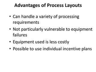 • Can handle a variety of processing
requirements
• Not particularly vulnerable to equipment
failures
• Equipment used is less costly
• Possible to use individual incentive plans
Advantages of Process Layouts
 
