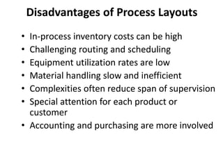 • In-process inventory costs can be high
• Challenging routing and scheduling
• Equipment utilization rates are low
• Material handling slow and inefficient
• Complexities often reduce span of supervision
• Special attention for each product or
customer
• Accounting and purchasing are more involved
Disadvantages of Process Layouts
 