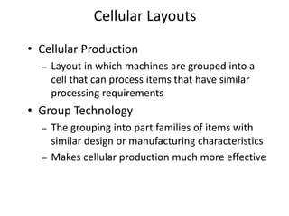 • Cellular Production
– Layout in which machines are grouped into a
cell that can process items that have similar
processing requirements
• Group Technology
– The grouping into part families of items with
similar design or manufacturing characteristics
– Makes cellular production much more effective
Cellular Layouts
 