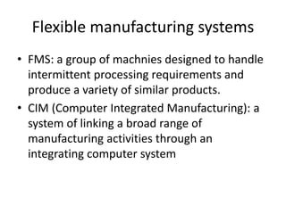 Flexible manufacturing systems
• FMS: a group of machnies designed to handle
intermittent processing requirements and
produce a variety of similar products.
• CIM (Computer Integrated Manufacturing): a
system of linking a broad range of
manufacturing activities through an
integrating computer system
 