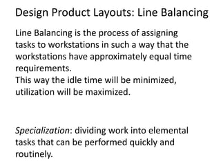 Design Product Layouts: Line Balancing
Line Balancing is the process of assigning
tasks to workstations in such a way that the
workstations have approximately equal time
requirements.
This way the idle time will be minimized,
utilization will be maximized.
Specialization: dividing work into elemental
tasks that can be performed quickly and
routinely.
 