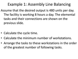 Assume that the desired output is 480 units per day.
The facility is working 8 hours a day. The elemental
tasks and their connections are shown on the
previous slide.
• Calculate the cycle time.
• Calculate the minimum number of workstations.
• Arrange the tasks to these workstations in the order
of the greatest number of following tasks.
Example 1: Assembly Line Balancing
 