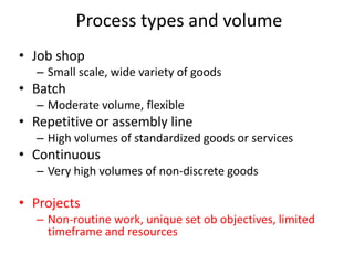 • Job shop
– Small scale, wide variety of goods
• Batch
– Moderate volume, flexible
• Repetitive or assembly line
– High volumes of standardized goods or services
• Continuous
– Very high volumes of non-discrete goods
• Projects
– Non-routine work, unique set ob objectives, limited
timeframe and resources
Process types and volume
 