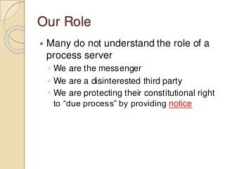 Our Role
 Many do not understand the role of a
process server
◦ We are the messenger
◦ We are a disinterested third party...