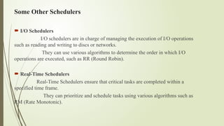 Some Other Schedulers
 I/O Schedulers
I/O schedulers are in charge of managing the execution of I/O operations
such as reading and writing to discs or networks.
They can use various algorithms to determine the order in which I/O
operations are executed, such as RR (Round Robin).
 Real-Time Schedulers
Real-Time Schedulers ensure that critical tasks are completed within a
specified time frame.
They can prioritize and schedule tasks using various algorithms such as
RM (Rate Monotonic).
 
