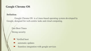Google Chrome OS
Definition
Google Chrome OS is a Linux-based operating system developed by
Google, designed for web-centric tasks and cloud computing.
Fast Boot Times
Strong security
 Verified boot
 automatic updates
 Seamless integration with google services
 