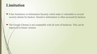Limitation
 It has limitations in information Security which make it vulnerable to several
security attacks by hackers. Sensitive information is often accessed by hackers.
 The Google Chrome is not compatible with all sorts of hardware. This can be
improved in future versions.
 