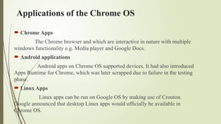 Applications of the Chrome OS
 Chrome Apps
The Chrome browser and which are interactive in nature with multiple
windows functionality e.g. Media player and Google Docs.
 Android applications
Android apps on Chrome OS supported devices. It had also introduced
Apps Runtime for Chrome, which was later scrapped due to failure in the testing
phase.
 Linux Apps
Linux apps can be run on Google OS by making use of Crouton.
Google announced that desktop Linux apps would officially be available in
Chrome OS.
 