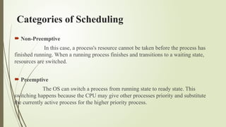 Categories of Scheduling
 Non-Preemptive
In this case, a process's resource cannot be taken before the process has
finished running. When a running process finishes and transitions to a waiting state,
resources are switched.
 Preemptive
The OS can switch a process from running state to ready state. This
switching happens because the CPU may give other processes priority and substitute
the currently active process for the higher priority process.
 