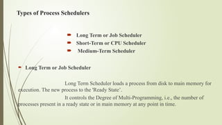 Types of Process Schedulers
 Long Term or Job Scheduler
 Short-Term or CPU Scheduler
 Medium-Term Scheduler
 Long Term or Job Scheduler
Long Term Scheduler loads a process from disk to main memory for
execution. The new process to the 'Ready State’.
It controls the Degree of Multi-Programming, i.e., the number of
processes present in a ready state or in main memory at any point in time.
 